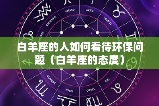 白羊座的人如何看待环保问题（白羊座的态度）