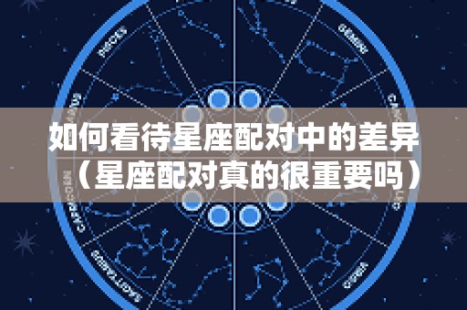 如何看待星座配对中的差异（星座配对真的很重要吗）