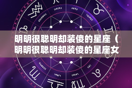 明明很聪明却装傻的星座（明明很聪明却装傻的星座女）