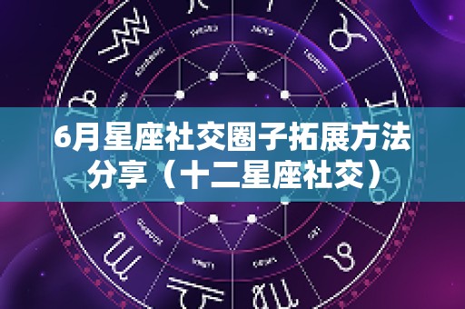 6月星座社交圈子拓展方法分享（十二星座社交）