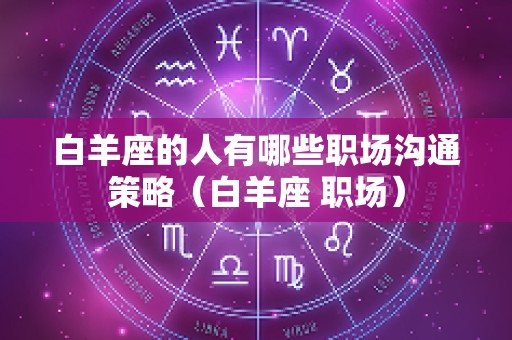 白羊座的人有哪些职场沟通策略（白羊座 职场）