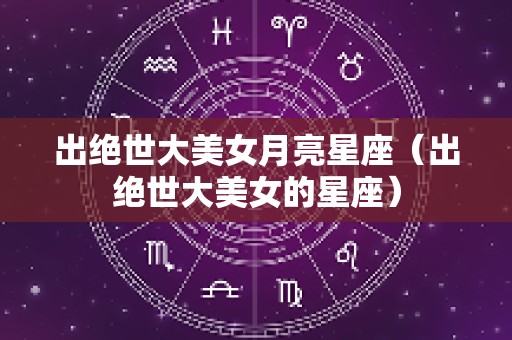 出绝世大美女月亮星座（出绝世大美女的星座）