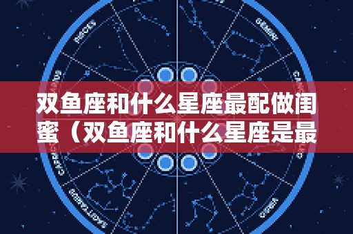 双鱼座和什么星座最配做闺蜜（双鱼座和什么星座是最佳闺蜜组合）