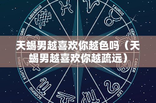 天蝎男越喜欢你越色吗（天蝎男越喜欢你越疏远）