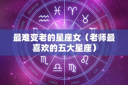 最难变老的星座女（老师最喜欢的五大星座）