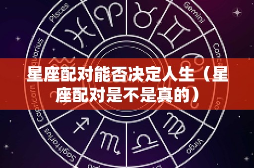 星座配对能否决定人生（星座配对是不是真的）
