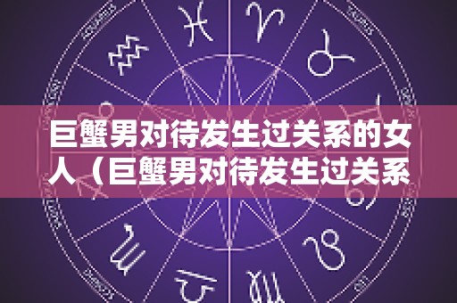 巨蟹男对待发生过关系的女人（巨蟹男对待发生过关系的女人不主动联系）