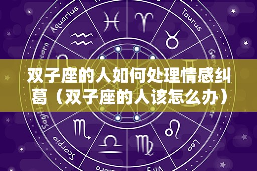 双子座的人如何处理情感纠葛（双子座的人该怎么办）