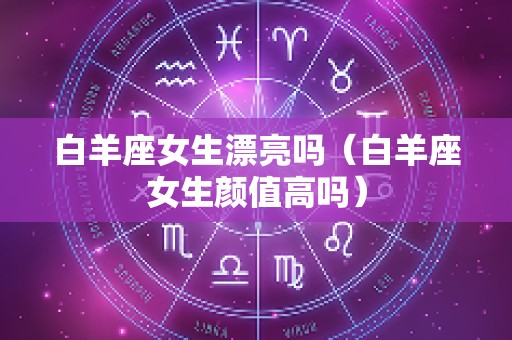 白羊座女生漂亮吗（白羊座女生颜值高吗）