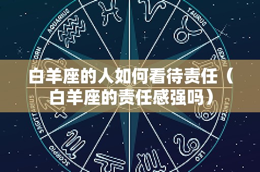 白羊座的人如何看待责任（白羊座的责任感强吗）