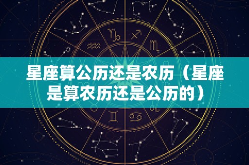 星座算公历还是农历（星座是算农历还是公历的）