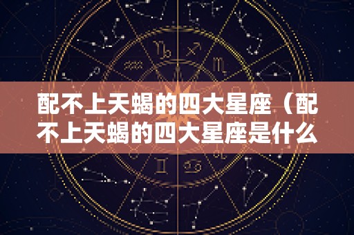 配不上天蝎的四大星座（配不上天蝎的四大星座是什么）