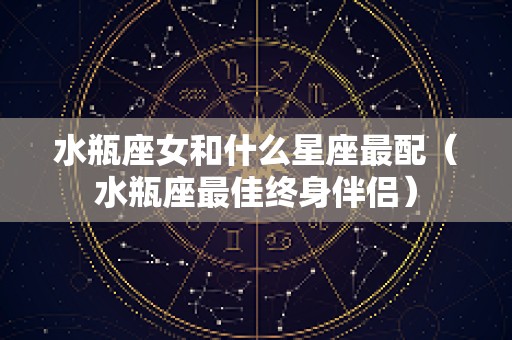水瓶座女和什么星座最配（水瓶座最佳终身伴侣）
