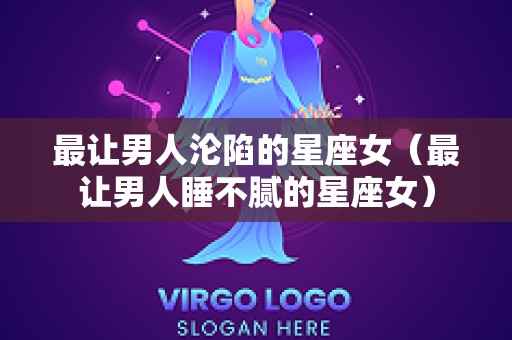 最让男人沦陷的星座女（最让男人睡不腻的星座女）