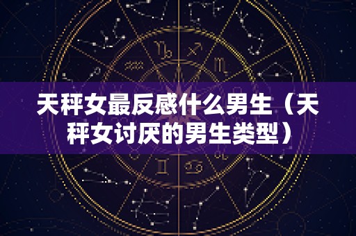 天秤女最反感什么男生（天秤女讨厌的男生类型）