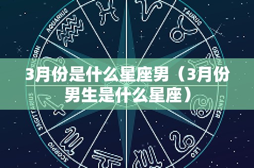 3月份是什么星座男（3月份男生是什么星座）