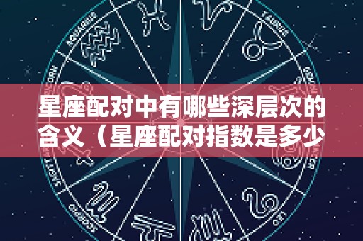 星座配对中有哪些深层次的含义（星座配对指数是多少）