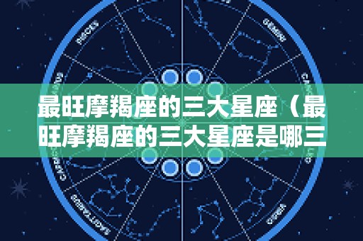 最旺摩羯座的三大星座（最旺摩羯座的三大星座是哪三个）