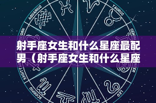 射手座女生和什么星座最配男（射手座女生和什么星座最配男摩羯座男和摩羯座女合适吗）