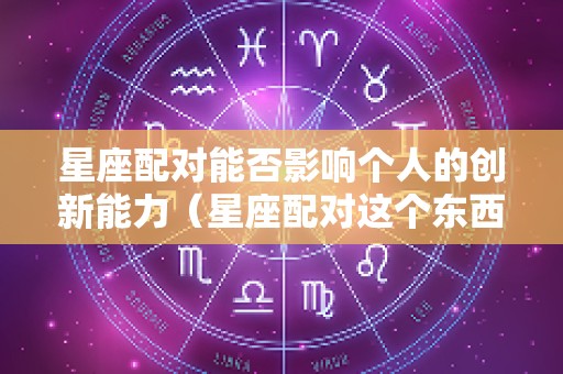 星座配对能否影响个人的创新能力（星座配对这个东西可信吗）