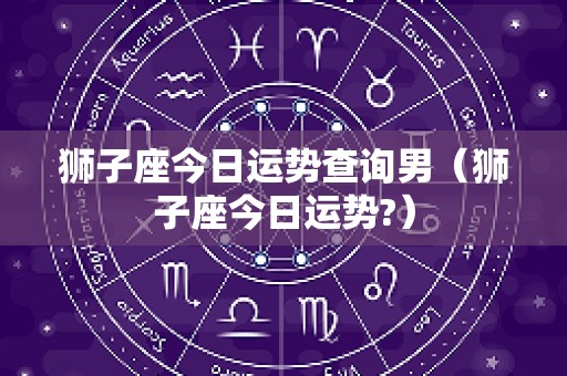 狮子座今日运势查询男（狮子座今日运势?）