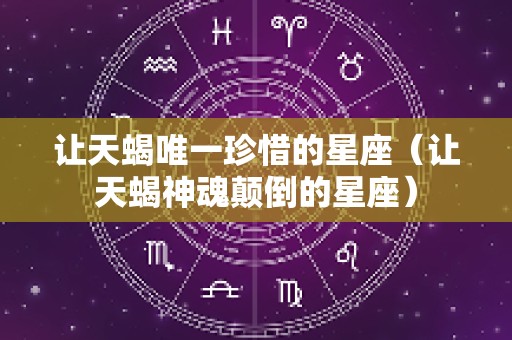 让天蝎唯一珍惜的星座（让天蝎神魂颠倒的星座）