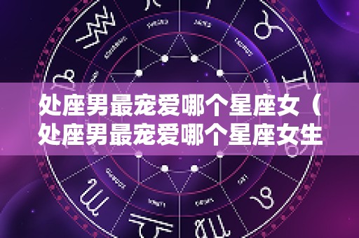 处座男最宠爱哪个星座女（处座男最宠爱哪个星座女生）