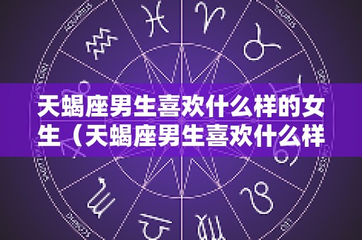 天蝎座男生喜欢什么样的女生（天蝎座男生喜欢什么样的女生穿搭）