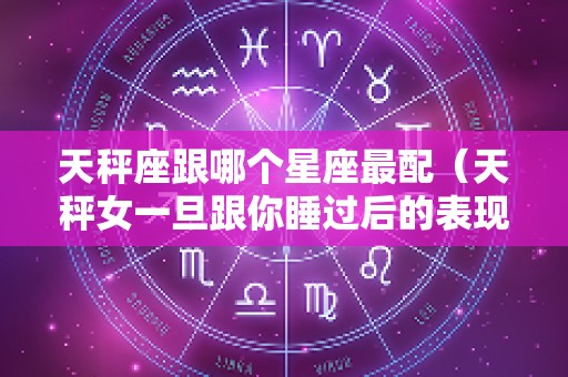 天秤座跟哪个星座最配（天秤女一旦跟你睡过后的表现）
