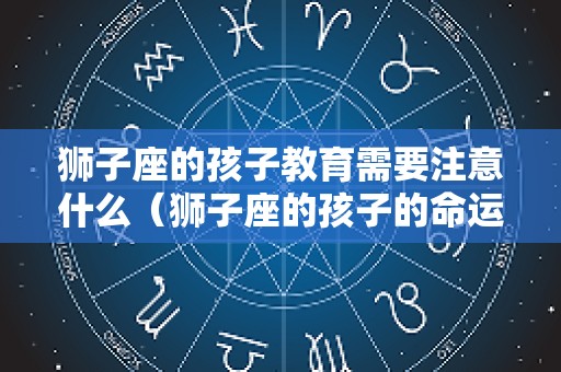 狮子座的孩子教育需要注意什么（狮子座的孩子的命运是什么）