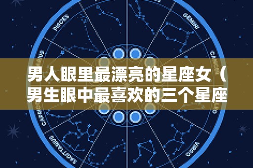 男人眼里最漂亮的星座女（男生眼中最喜欢的三个星座女）
