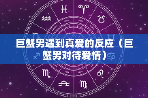 巨蟹男遇到真爱的反应（巨蟹男对待爱情）