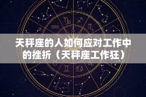 天秤座的人如何应对工作中的挫折（天秤座工作狂）