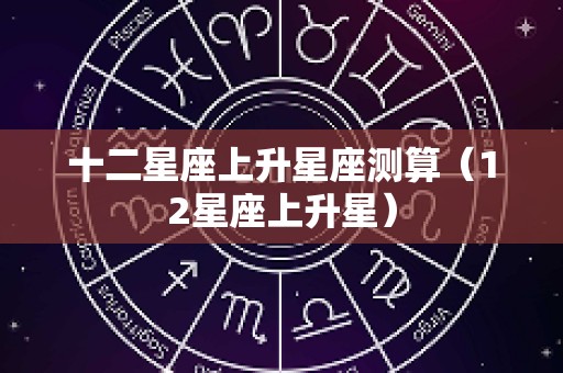 十二星座上升星座测算（12星座上升星）