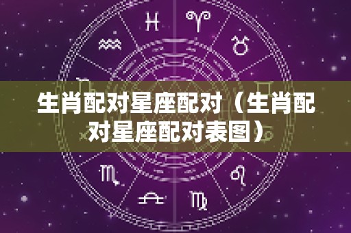 生肖配对星座配对（生肖配对星座配对表图）