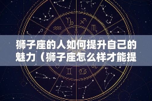 狮子座的人如何提升自己的魅力（狮子座怎么样才能提高成绩）