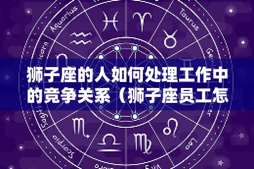 狮子座的人如何处理工作中的竞争关系（狮子座员工怎样管理）
