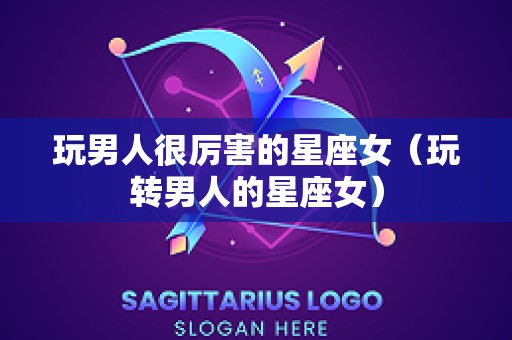 玩男人很厉害的星座女（玩转男人的星座女）