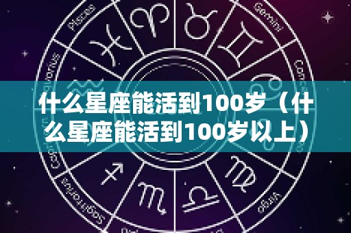 什么星座能活到100岁（什么星座能活到100岁以上）