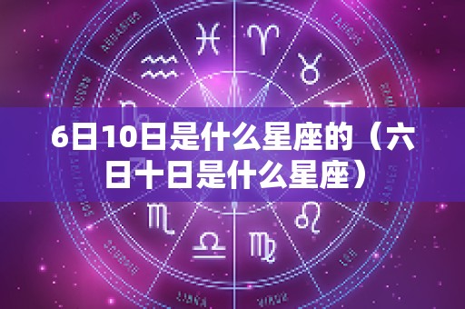 6日10日是什么星座的（六日十日是什么星座）