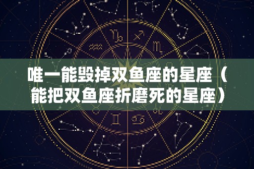 唯一能毁掉双鱼座的星座（能把双鱼座折磨死的星座）