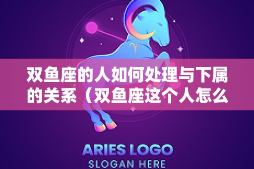 双鱼座的人如何处理与下属的关系（双鱼座这个人怎么办）