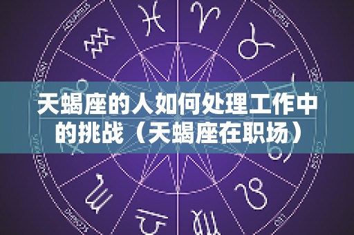 天蝎座的人如何处理工作中的挑战（天蝎座在职场）