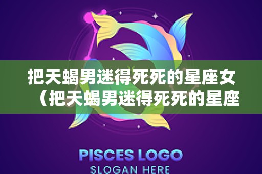 把天蝎男迷得死死的星座女（把天蝎男迷得死死的星座女第一位竟然是她）