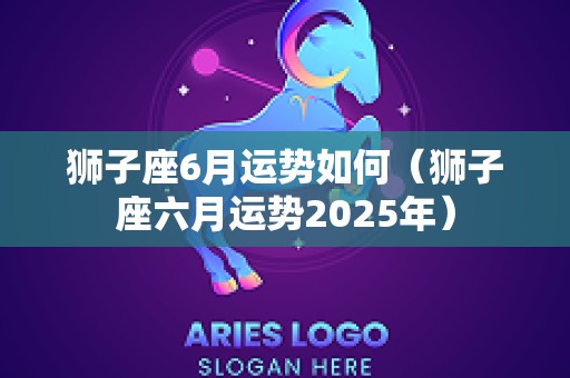 狮子座6月运势如何（狮子座六月运势2025年）