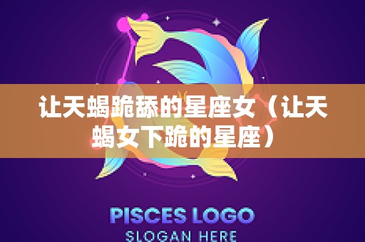 让天蝎跪舔的星座女（让天蝎女下跪的星座）
