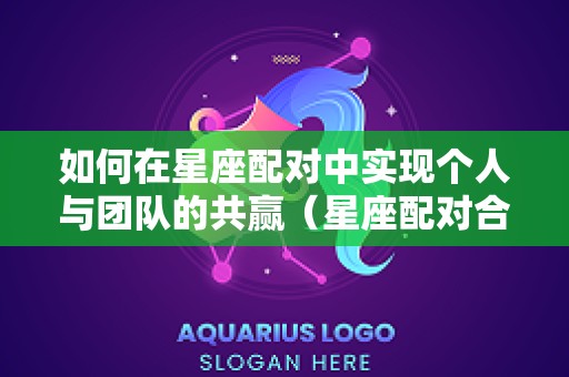 如何在星座配对中实现个人与团队的共赢（星座配对合理吗）