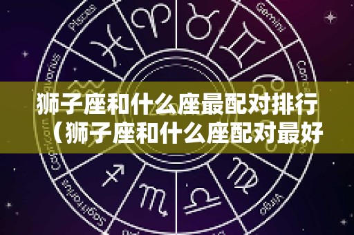 狮子座和什么座最配对排行（狮子座和什么座配对最好）