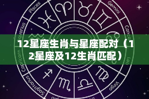 12星座生肖与星座配对（12星座及12生肖匹配）