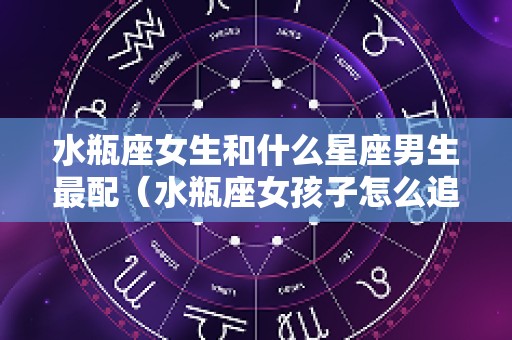水瓶座女生和什么星座男生最配（水瓶座女孩子怎么追）